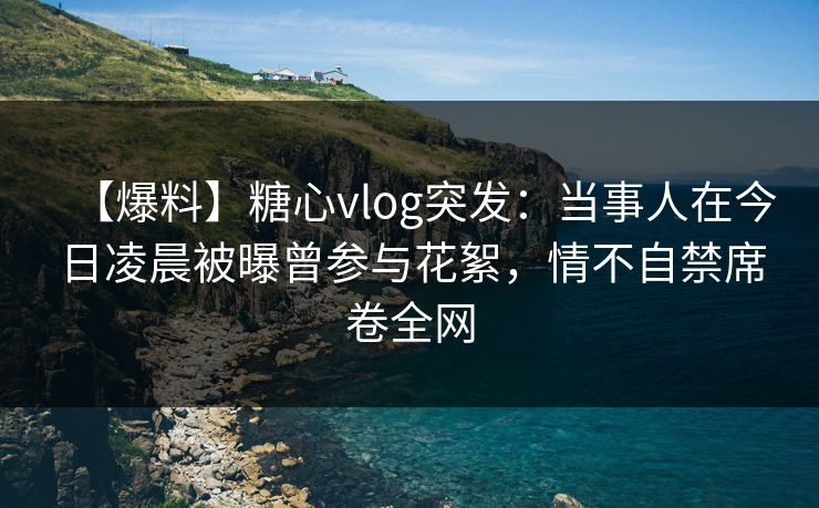 【爆料】糖心vlog突发:当事人在今日凌晨被曝曾参与花絮,情不自禁席卷全网 【爆料】糖心vlog突发:当事人在今日凌晨被曝曾参与花絮,情不自禁席卷全网