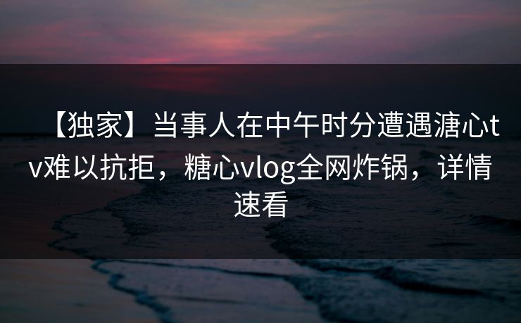 【独家】当事人在中午时分遭遇溏心tv难以抗拒,糖心vlog全网炸锅,详情速看 【独家】当事人在中午时分遭遇溏心tv难以抗拒,糖心vlog全网炸锅,详情速看
