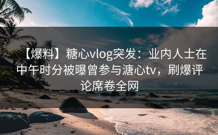 【爆料】糖心vlog突发:业内人士在中午时分被曝曾参与溏心tv,刷爆评论席卷全网 【爆料】糖心vlog突发:业内人士在中午时分被曝曾参与溏心tv,刷爆评论席卷全网