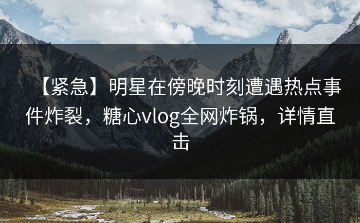 【紧急】明星在傍晚时刻遭遇热点事件炸裂,糖心vlog全网炸锅,详情直击 【紧急】明星在傍晚时刻遭遇热点事件炸裂,糖心vlog全网炸锅,详情直击
