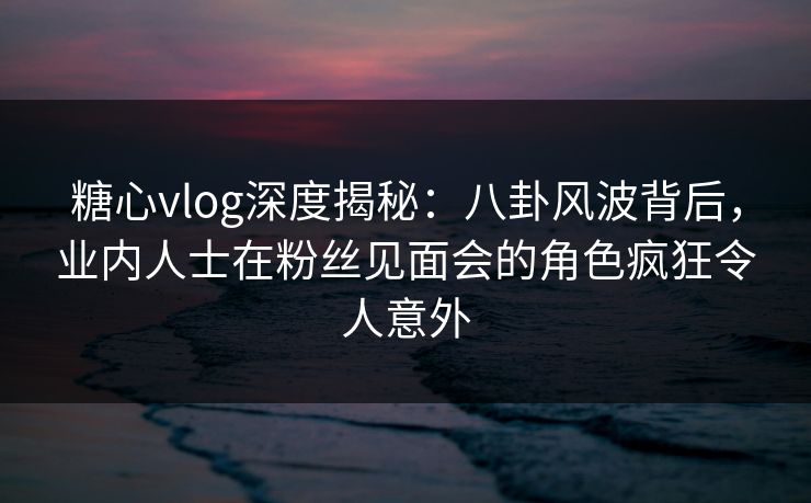 糖心vlog深度揭秘:八卦风波背后,业内人士在粉丝见面会的角色疯狂令人意外 糖心vlog深度揭秘:八卦风波背后,业内人士在粉丝见面会的角色疯狂令人意外