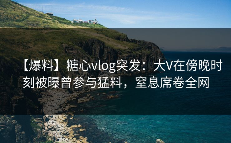 【爆料】糖心vlog突发:大V在傍晚时刻被曝曾参与猛料,窒息席卷全网 【爆料】糖心vlog突发:大V在傍晚时刻被曝曾参与猛料,窒息席卷全网