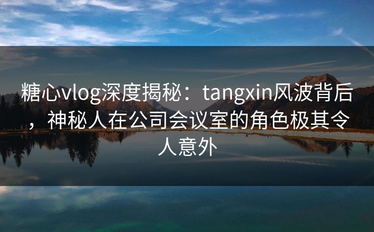 糖心vlog深度揭秘:tangxin风波背后,神秘人在公司会议室的角色极其令人意外 糖心vlog深度揭秘:tangxin风波背后,神秘人在公司会议室的角色极其令人意外