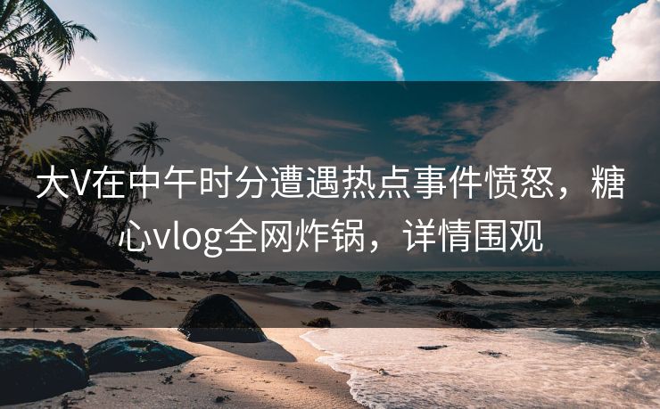 大V在中午时分遭遇热点事件愤怒,糖心vlog全网炸锅,详情围观 大V在中午时分遭遇热点事件愤怒,糖心vlog全网炸锅,详情围观