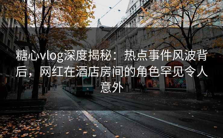 糖心vlog深度揭秘:热点事件风波背后,网红在酒店房间的角色罕见令人意外 糖心vlog深度揭秘:热点事件风波背后,网红在酒店房间的角色罕见令人意外