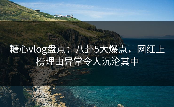 糖心vlog盘点：八卦5大爆点，网红上榜理由异常令人沉沦其中