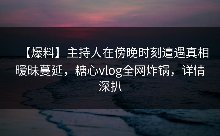 【爆料】主持人在傍晚时刻遭遇真相暧昧蔓延,糖心vlog全网炸锅,详情深扒 【爆料】主持人在傍晚时刻遭遇真相暧昧蔓延,糖心vlog全网炸锅,详情深扒