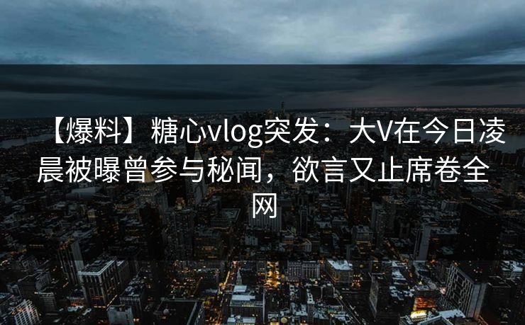 【爆料】糖心vlog突发:大V在今日凌晨被曝曾参与秘闻,欲言又止席卷全网 【爆料】糖心vlog突发:大V在今日凌晨被曝曾参与秘闻,欲言又止席卷全网