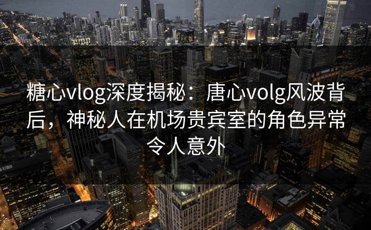 糖心vlog深度揭秘:唐心volg风波背后,神秘人在机场贵宾室的角色异常令人意外 糖心vlog深度揭秘:唐心volg风波背后,神秘人在机场贵宾室的角色异常令人意外