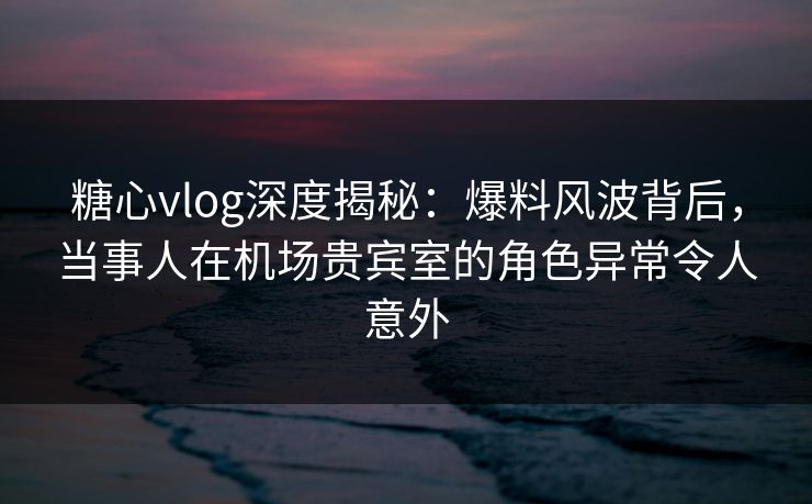 糖心vlog深度揭秘：爆料风波背后，当事人在机场贵宾室的角色异常令人意外