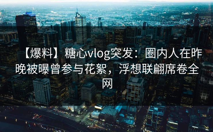 【爆料】糖心vlog突发：圈内人在昨晚被曝曾参与花絮，浮想联翩席卷全网