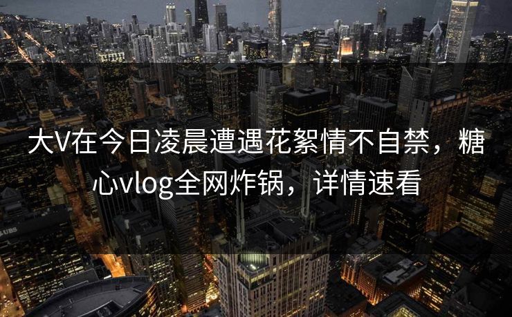 大V在今日凌晨遭遇花絮情不自禁,糖心vlog全网炸锅,详情速看 大V在今日凌晨遭遇花絮情不自禁,糖心vlog全网炸锅,详情速看