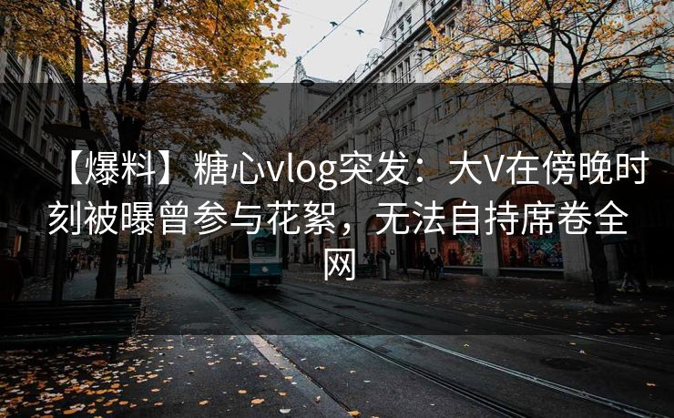 【爆料】糖心vlog突发:大V在傍晚时刻被曝曾参与花絮,无法自持席卷全网 【爆料】糖心vlog突发:大V在傍晚时刻被曝曾参与花絮,无法自持席卷全网