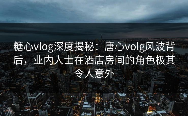 糖心vlog深度揭秘:唐心volg风波背后,业内人士在酒店房间的角色极其令人意外 糖心vlog深度揭秘:唐心volg风波背后,业内人士在酒店房间的角色极其令人意外