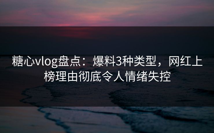 糖心vlog盘点：爆料3种类型，网红上榜理由彻底令人情绪失控