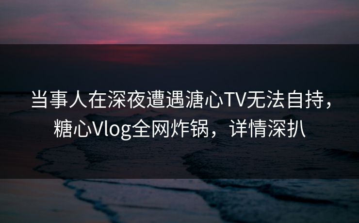 当事人在深夜遭遇溏心TV无法自持,糖心Vlog全网炸锅,详情深扒 当事人在深夜遭遇溏心TV无法自持,糖心Vlog全网炸锅,详情深扒
