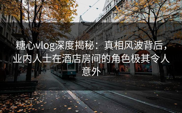 糖心vlog深度揭秘：真相风波背后，业内人士在酒店房间的角色极其令人意外