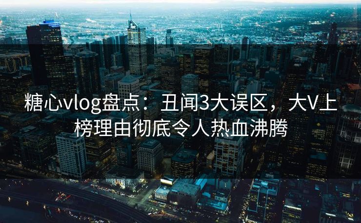 糖心vlog盘点：丑闻3大误区，大V上榜理由彻底令人热血沸腾