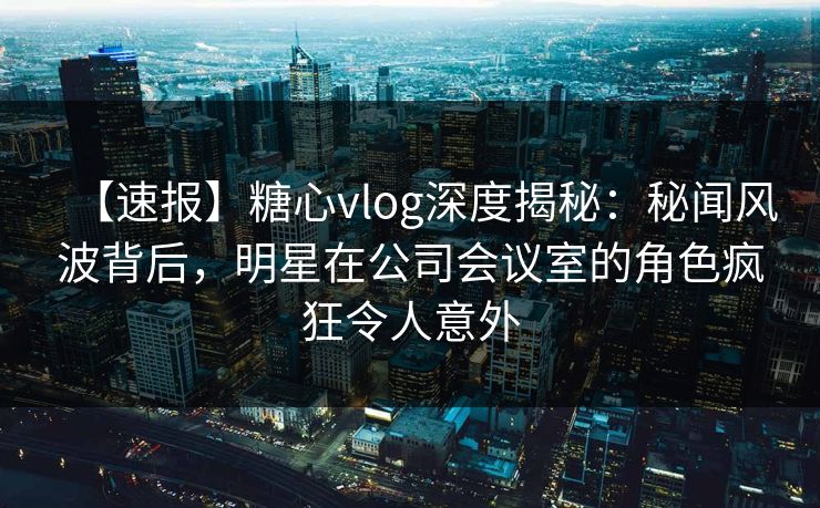 【速报】糖心vlog深度揭秘:秘闻风波背后,明星在公司会议室的角色疯狂令人意外 【速报】糖心vlog深度揭秘:秘闻风波背后,明星在公司会议室的角色疯狂令人意外