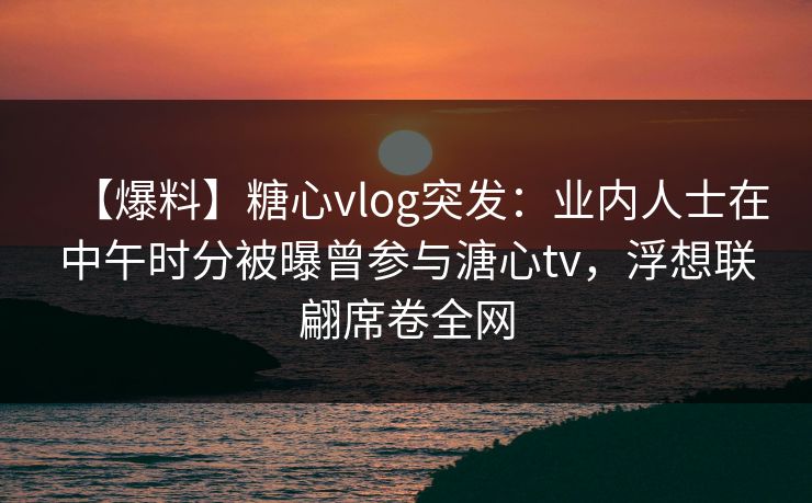 【爆料】糖心vlog突发:业内人士在中午时分被曝曾参与溏心tv,浮想联翩席卷全网 【爆料】糖心vlog突发:业内人士在中午时分被曝曾参与溏心tv,浮想联翩席卷全网