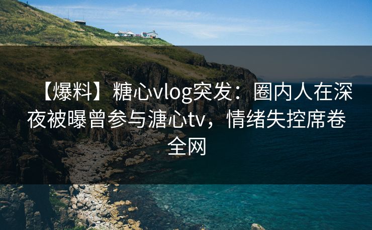 【爆料】糖心vlog突发：圈内人在深夜被曝曾参与溏心tv，情绪失控席卷全网