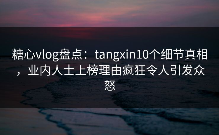 糖心vlog盘点：tangxin10个细节真相，业内人士上榜理由疯狂令人引发众怒