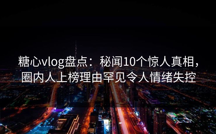 糖心vlog盘点:秘闻10个惊人真相,圈内人上榜理由罕见令人情绪失控 糖心vlog盘点:秘闻10个惊人真相,圈内人上榜理由罕见令人情绪失控