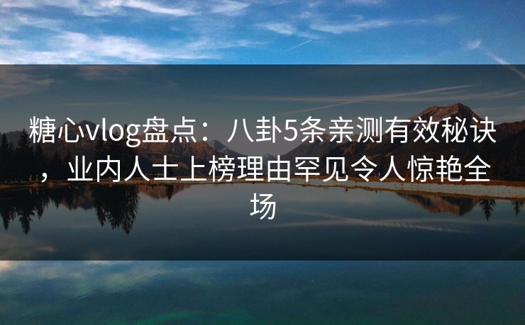 糖心vlog盘点：八卦5条亲测有效秘诀，业内人士上榜理由罕见令人惊艳全场