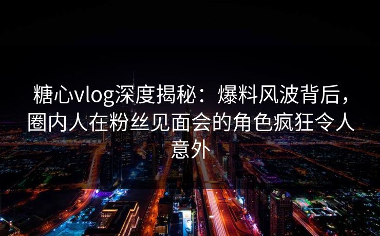 糖心vlog深度揭秘：爆料风波背后，圈内人在粉丝见面会的角色疯狂令人意外
