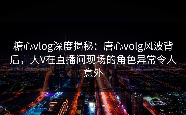 糖心vlog深度揭秘:唐心volg风波背后,大V在直播间现场的角色异常令人意外 糖心vlog深度揭秘:唐心volg风波背后,大V在直播间现场的角色异常令人意外