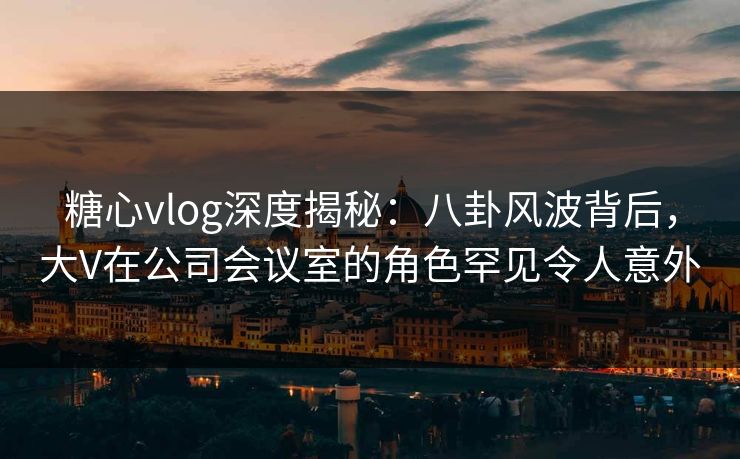糖心vlog深度揭秘:八卦风波背后,大V在公司会议室的角色罕见令人意外 糖心vlog深度揭秘:八卦风波背后,大V在公司会议室的角色罕见令人意外