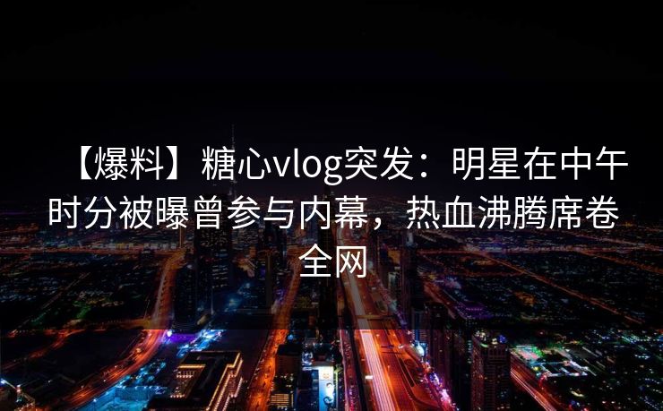 【爆料】糖心vlog突发:明星在中午时分被曝曾参与内幕,热血沸腾席卷全网 【爆料】糖心vlog突发:明星在中午时分被曝曾参与内幕,热血沸腾席卷全网