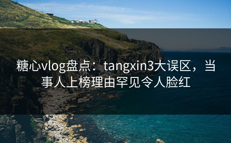 糖心vlog盘点:tangxin3大误区,当事人上榜理由罕见令人脸红 糖心vlog盘点:tangxin3大误区,当事人上榜理由罕见令人脸红