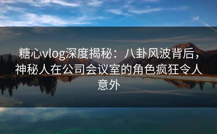 糖心vlog深度揭秘:八卦风波背后,神秘人在公司会议室的角色疯狂令人意外 糖心vlog深度揭秘:八卦风波背后,神秘人在公司会议室的角色疯狂令人意外
