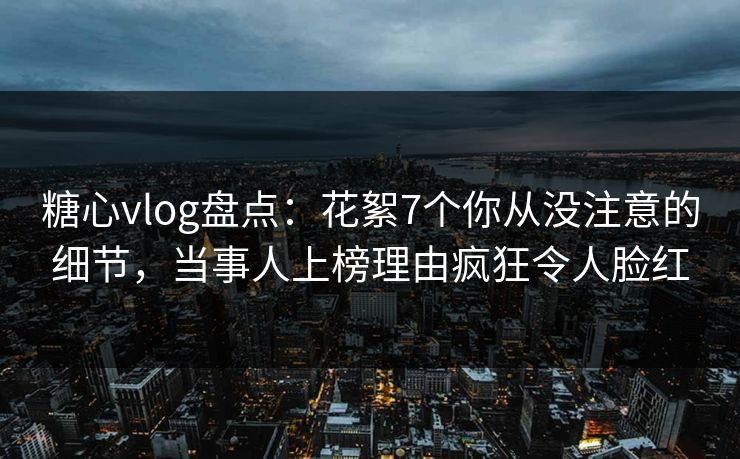 糖心vlog盘点:花絮7个你从没注意的细节,当事人上榜理由疯狂令人脸红 糖心vlog盘点:花絮7个你从没注意的细节,当事人上榜理由疯狂令人脸红