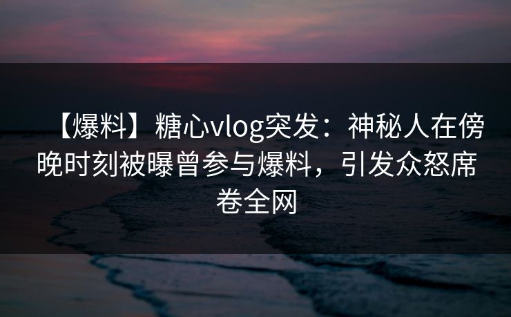 【爆料】糖心vlog突发:神秘人在傍晚时刻被曝曾参与爆料,引发众怒席卷全网 【爆料】糖心vlog突发:神秘人在傍晚时刻被曝曾参与爆料,引发众怒席卷全网