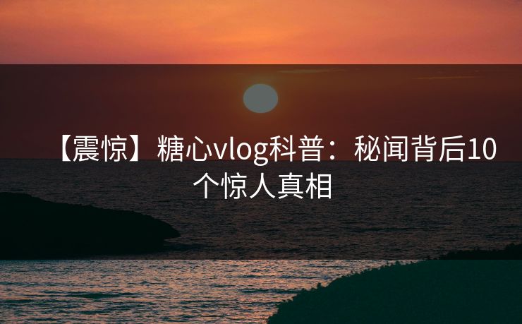 【震惊】糖心vlog科普:秘闻背后10个惊人真相 【震惊】糖心vlog科普:秘闻背后10个惊人真相