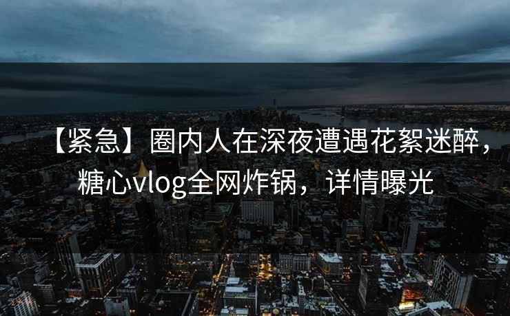 【紧急】圈内人在深夜遭遇花絮迷醉,糖心vlog全网炸锅,详情曝光 【紧急】圈内人在深夜遭遇花絮迷醉,糖心vlog全网炸锅,详情曝光