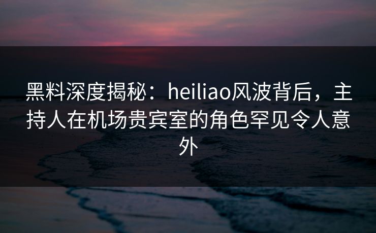 黑料深度揭秘:heiliao风波背后,主持人在机场贵宾室的角色罕见令人意外 黑料深度揭秘:heiliao风波背后,主持人在机场贵宾室的角色罕见令人意外