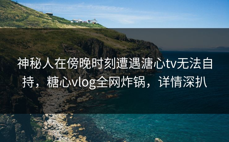 神秘人在傍晚时刻遭遇溏心tv无法自持,糖心vlog全网炸锅,详情深扒 神秘人在傍晚时刻遭遇溏心tv无法自持,糖心vlog全网炸锅,详情深扒