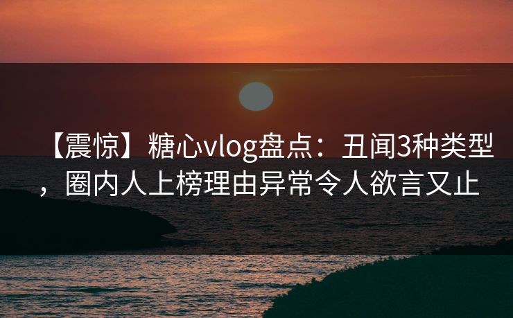 【震惊】糖心vlog盘点:丑闻3种类型,圈内人上榜理由异常令人欲言又止 【震惊】糖心vlog盘点:丑闻3种类型,圈内人上榜理由异常令人欲言又止