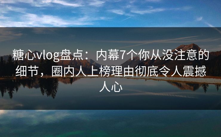 糖心vlog盘点：内幕7个你从没注意的细节，圈内人上榜理由彻底令人震撼人心