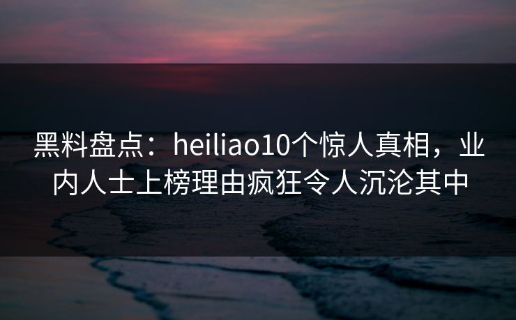 黑料盘点：heiliao10个惊人真相，业内人士上榜理由疯狂令人沉沦其中