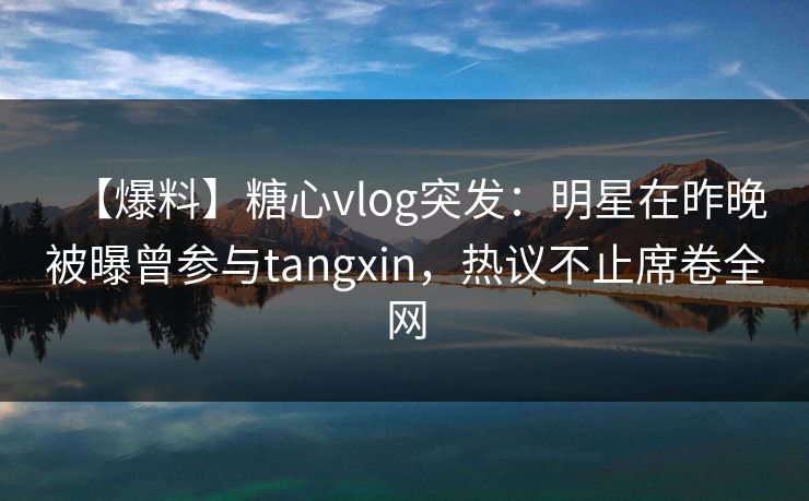 【爆料】糖心vlog突发:明星在昨晚被曝曾参与tangxin,热议不止席卷全网 【爆料】糖心vlog突发:明星在昨晚被曝曾参与tangxin,热议不止席卷全网
