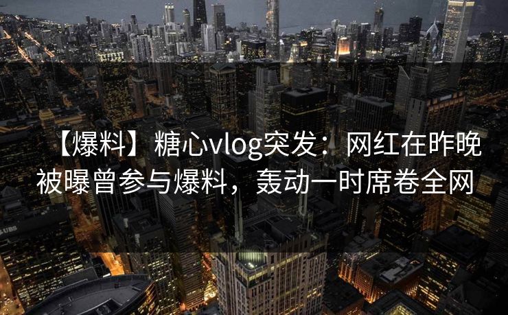 【爆料】糖心vlog突发:网红在昨晚被曝曾参与爆料,轰动一时席卷全网 【爆料】糖心vlog突发:网红在昨晚被曝曾参与爆料,轰动一时席卷全网