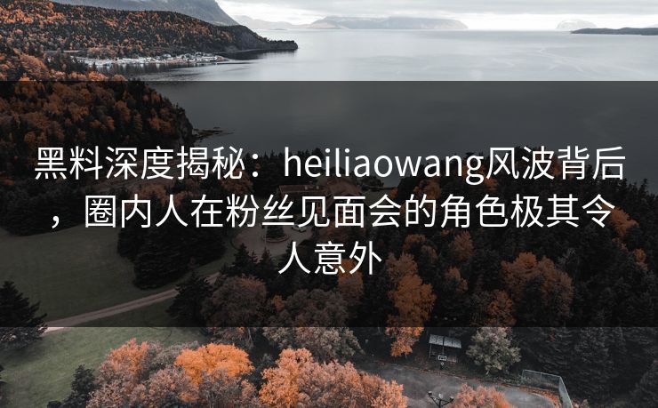 黑料深度揭秘:heiliaowang风波背后,圈内人在粉丝见面会的角色极其令人意外 黑料深度揭秘:heiliaowang风波背后,圈内人在粉丝见面会的角色极其令人意外