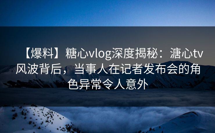 【爆料】糖心vlog深度揭秘:溏心tv风波背后,当事人在记者发布会的角色异常令人意外 【爆料】糖心vlog深度揭秘:溏心tv风波背后,当事人在记者发布会的角色异常令人意外