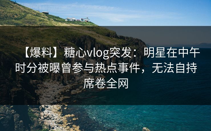 【爆料】糖心vlog突发:明星在中午时分被曝曾参与热点事件,无法自持席卷全网 【爆料】糖心vlog突发:明星在中午时分被曝曾参与热点事件,无法自持席卷全网