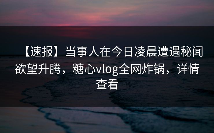 【速报】当事人在今日凌晨遭遇秘闻欲望升腾,糖心vlog全网炸锅,详情查看 【速报】当事人在今日凌晨遭遇秘闻欲望升腾,糖心vlog全网炸锅,详情查看