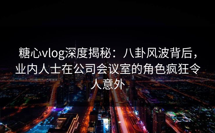 糖心vlog深度揭秘:八卦风波背后,业内人士在公司会议室的角色疯狂令人意外 糖心vlog深度揭秘:八卦风波背后,业内人士在公司会议室的角色疯狂令人意外